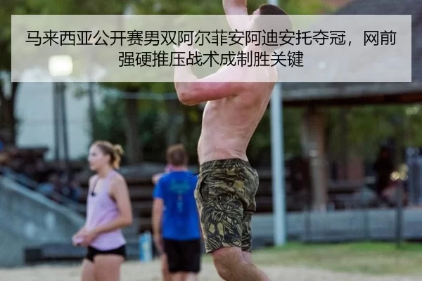 马来西亚公开赛男双阿尔菲安阿迪安托夺冠，网前强硬推压战术成制胜关键