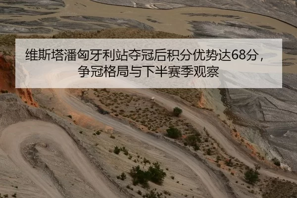 维斯塔潘匈牙利站夺冠后积分优势达68分，争冠格局与下半赛季观察